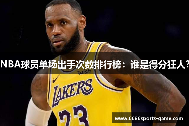 NBA球员单场出手次数排行榜：谁是得分狂人？