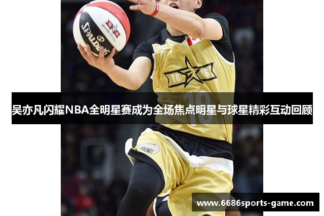 吴亦凡闪耀NBA全明星赛成为全场焦点明星与球星精彩互动回顾