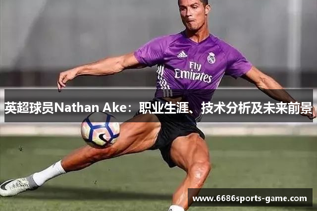 英超球员Nathan Ake：职业生涯、技术分析及未来前景