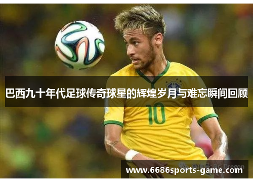 巴西九十年代足球传奇球星的辉煌岁月与难忘瞬间回顾