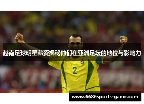 越南足球明星薪资揭秘他们在亚洲足坛的地位与影响力