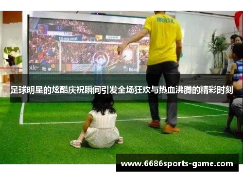足球明星的炫酷庆祝瞬间引发全场狂欢与热血沸腾的精彩时刻
