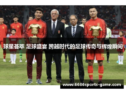 球星荟萃 足球盛宴 跨越时代的足球传奇与辉煌瞬间