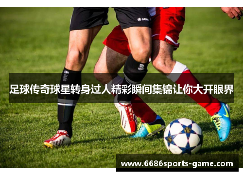 足球传奇球星转身过人精彩瞬间集锦让你大开眼界