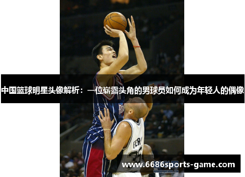 中国篮球明星头像解析：一位崭露头角的男球员如何成为年轻人的偶像
