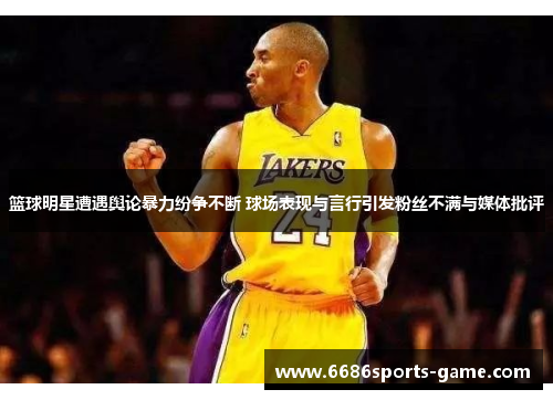 篮球明星遭遇舆论暴力纷争不断 球场表现与言行引发粉丝不满与媒体批评